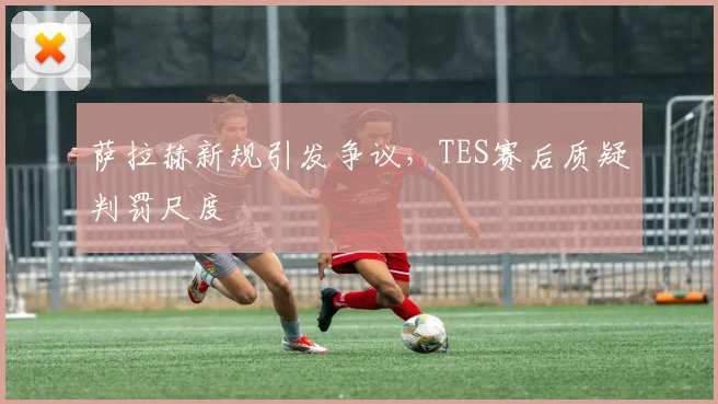 萨拉赫新规引发争议，TES赛后质疑